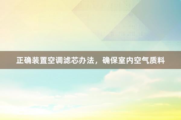 正确装置空调滤芯办法，确保室内空气质料